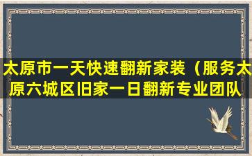 太原市一天快速翻新家装（服务太原六城区旧家一日翻新专业团队 省钱省时省力）